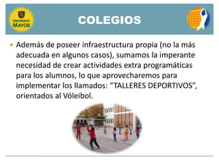 COLEGIOS

 Además de poseer infraestructura propia (no la más
 adecuada en algunos casos), sumamos la imperante
 necesidad de crear actividades extra programáticas
 para los alumnos, lo que aprovecharemos para
 implementar los llamados: “TALLERES DEPORTIVOS”,
 orientados al Vóleibol.
 
