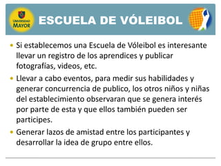 ESCUELA DE VÓLEIBOL

 Si establecemos una Escuela de Vóleibol es interesante
  llevar un registro de los aprendices y publicar
  fotografías, videos, etc.
 Llevar a cabo eventos, para medir sus habilidades y
  generar concurrencia de publico, los otros niños y niñas
  del establecimiento observaran que se genera interés
  por parte de esta y que ellos también pueden ser
  participes.
 Generar lazos de amistad entre los participantes y
  desarrollar la idea de grupo entre ellos.
 