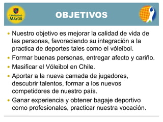OBJETIVOS

 Nuestro objetivo es mejorar la calidad de vida de
    las personas, favoreciendo su integración a la
    practica de deportes tales como el vóleibol.
   Formar buenas personas, entregar afecto y cariño.
   Masificar el Vóleibol en Chile.
   Aportar a la nueva camada de jugadores,
    descubrir talentos, formar a los nuevos
    competidores de nuestro país.
   Ganar experiencia y obtener bagaje deportivo
    como profesionales, practicar nuestra vocación.
 