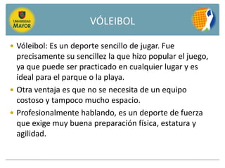 VÓLEIBOL

 Vóleibol: Es un deporte sencillo de jugar. Fue
  precisamente su sencillez la que hizo popular el juego,
  ya que puede ser practicado en cualquier lugar y es
  ideal para el parque o la playa.
 Otra ventaja es que no se necesita de un equipo
  costoso y tampoco mucho espacio.
 Profesionalmente hablando, es un deporte de fuerza
  que exige muy buena preparación física, estatura y
  agilidad.
 