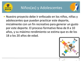 Niños(as) y Adolescentes

 Nuestro proyecto debe ir enfocado en los niños, niñas y
 adolescentes que puedan practicar este deporte,
 inicialmente con un fin recreativo para generar un gusto
 por este deporte. El proceso formativo lleva de 8 a 10
 años, y su máximo rendimiento se estima que es de los
 18 a los 20 años de edad.
 