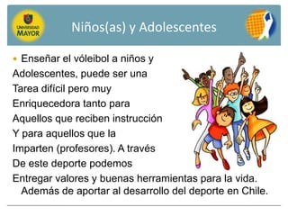 Niños(as) y Adolescentes

 Enseñar el vóleibol a niños y
Adolescentes, puede ser una
Tarea difícil pero muy
Enriquecedora tanto para
Aquellos que reciben instrucción
Y para aquellos que la
Imparten (profesores). A través
De este deporte podemos
Entregar valores y buenas herramientas para la vida.
  Además de aportar al desarrollo del deporte en Chile.
 