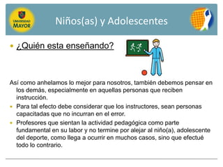 Niños(as) y Adolescentes

 ¿Quién esta enseñando?



Así como anhelamos lo mejor para nosotros, también debemos pensar en
  los demás, especialmente en aquellas personas que reciben
  instrucción.
 Para tal efecto debe considerar que los instructores, sean personas
  capacitadas que no incurran en el error.
 Profesores que sientan la actividad pedagógica como parte
  fundamental en su labor y no termine por alejar al niño(a), adolescente
  del deporte, como llega a ocurrir en muchos casos, sino que efectué
  todo lo contrario.
 
