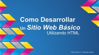 Como Desarrollar
Un Sitio Web Básico
Utilizando HTML
Felipe Castro R. | Diseñador Gráfico
 