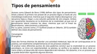 Tipos de pensamiento
Autores como Edward de Bono (1998) definen dos tipos de pensamiento:
lineal y lateral. El primero nos provee de un proceso lógico a través de una
metodología tradicional, mientras que el segundo implica desorganizar una
secuencia lógica y llegar a una solución partiendo de otro ángulo. Ambos
son igualmente necesarios en la dinámica de la creatividad, ya que con el
pensamiento lateral creamos las ideas, mientras que con el lineal las
desarrollamos, seleccionamos y utilizamos.
Por su parte, autores como J. P. Guilford (citado en 3Martín, 2013) también
definen dos clases de pensamiento:
Convergente
Divergente
Estas dos formas distintas de abordar una actividad intelectual, lejos de ser contrapuestas en la
práctica, son totalmente complementarias en los procesos creativos.
Al analizar estos diferentes puntos de vista podemos concluir que la creatividad es un proceso
psicológico, se inicia con espontaneidad, se plantea, se verifica y se explota; es decir, tiene un
cierto orden y el desarrollo del mismo dependerá del individuo. No obstante, sí es un proceso que
se puede desarrollar siguiendo algunas técnicas.
 