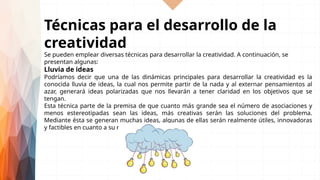 Técnicas para el desarrollo de la
creatividad
Se pueden emplear diversas técnicas para desarrollar la creatividad. A continuación, se
presentan algunas:
Lluvia de ideas
Podríamos decir que una de las dinámicas principales para desarrollar la creatividad es la
conocida lluvia de ideas, la cual nos permite partir de la nada y al externar pensamientos al
azar, generará ideas polarizadas que nos llevarán a tener claridad en los objetivos que se
tengan.
Esta técnica parte de la premisa de que cuanto más grande sea el número de asociaciones y
menos estereotipadas sean las ideas, más creativas serán las soluciones del problema.
Mediante ésta se generan muchas ideas, algunas de ellas serán realmente útiles, innovadoras
y factibles en cuanto a su realización.
 