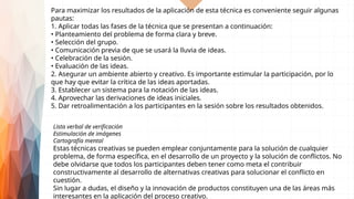Lista verbal de verificación
Estimulación de imágenes
Cartografía mental
Estas técnicas creativas se pueden emplear conjuntamente para la solución de cualquier
problema, de forma específica, en el desarrollo de un proyecto y la solución de conflictos. No
debe olvidarse que todos los participantes deben tener como meta el contribuir
constructivamente al desarrollo de alternativas creativas para solucionar el conflicto en
cuestión.
Sin lugar a dudas, el diseño y la innovación de productos constituyen una de las áreas más
interesantes en la aplicación del proceso creativo.
Para maximizar los resultados de la aplicación de esta técnica es conveniente seguir algunas
pautas:
1. Aplicar todas las fases de la técnica que se presentan a continuación:
• Planteamiento del problema de forma clara y breve.
• Selección del grupo.
• Comunicación previa de que se usará la lluvia de ideas.
• Celebración de la sesión.
• Evaluación de las ideas.
2. Asegurar un ambiente abierto y creativo. Es importante estimular la participación, por lo
que hay que evitar la crítica de las ideas aportadas.
3. Establecer un sistema para la notación de las ideas.
4. Aprovechar las derivaciones de ideas iniciales.
5. Dar retroalimentación a los participantes en la sesión sobre los resultados obtenidos.
 