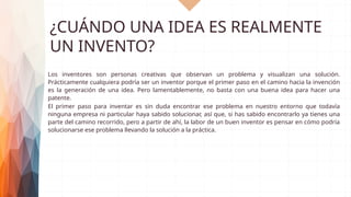 ¿CUÁNDO UNA IDEA ES REALMENTE
UN INVENTO?
Los inventores son personas creativas que observan un problema y visualizan una solución.
Prácticamente cualquiera podría ser un inventor porque el primer paso en el camino hacia la invención
es la generación de una idea. Pero lamentablemente, no basta con una buena idea para hacer una
patente.
El primer paso para inventar es sin duda encontrar ese problema en nuestro entorno que todavía
ninguna empresa ni particular haya sabido solucionar, así que, si has sabido encontrarlo ya tienes una
parte del camino recorrido, pero a partir de ahí, la labor de un buen inventor es pensar en cómo podría
solucionarse ese problema llevando la solución a la práctica.
 