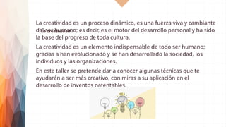La creatividad
La creatividad es un proceso dinámico, es una fuerza viva y cambiante
del ser humano; es decir, es el motor del desarrollo personal y ha sido
la base del progreso de toda cultura.
La creatividad es un elemento indispensable de todo ser humano;
gracias a han evolucionado y se han desarrollado la sociedad, los
individuos y las organizaciones.
En este taller se pretende dar a conocer algunas técnicas que te
ayudarán a ser más creativo, con miras a su aplicación en el
desarrollo de inventos patentables.
 