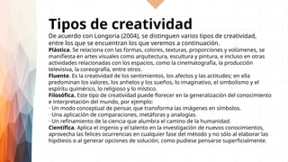 Tipos de creatividad
De acuerdo con Longoria (2004), se distinguen varios tipos de creatividad,
entre los que se encuentran los que veremos a continuación.
Plástica. Se relaciona con las formas, colores, texturas, proporciones y volúmenes, se
manifiesta en artes visuales como arquitectura, escultura y pintura, e incluso en otras
actividades relacionadas con los espacios, como la cinematografía, la producción
televisiva, la coreografía, entre otros.
Fluente. Es la creatividad de los sentimientos, los afectos y las actitudes; en ella
predominan los valores, los anhelos y los sueños, lo imaginativo, el simbolismo y el
espíritu quimérico, lo religioso y lo místico.
Filosófica. Este tipo de creatividad puede florecer en la generalización del conocimiento
e interpretación del mundo, por ejemplo:
⋅ Un modo conceptual de pensar, que transforma las imágenes en símbolos.
⋅ Una aplicación de comparaciones, metáforas y analogías.
⋅ Un refinamiento de la ciencia que alumbra el camino de la humanidad.
Científica. Aplica el ingenio y el talento en la investigación de nuevos conocimientos,
aprovecha las felices ocurrencias en cualquier fase del método y no sólo al elaborar las
hipótesis o al generar opciones de solución, como pudiese pensarse superficialmente.
 
