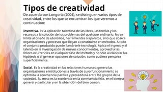 Tipos de creatividad
De acuerdo con Longoria (2004), se distinguen varios tipos de
creatividad, entre los que se encuentran los que veremos a
continuación:
Inventiva. Es la aplicación talentosa de las ideas, las teorías y los
recursos a la solución de los problemas del quehacer ordinario. No se
limita al diseño de utensilios, herramientas o aparatos, sino que abarca
organizaciones y procesos que llegan a constituirse en métodos. A todo
el conjunto producido puede llamársele tecnología. Aplica el ingenio y el
talento en la investigación de nuevos conocimientos, aprovecha las
felices ocurrencias en cualquier fase del método y no sólo al elaborar las
hipótesis o al generar opciones de solución, como pudiese pensarse
superficialmente.
Social. Es la creatividad en las relaciones humanas; genera las
organizaciones e instituciones a través de cuyo funcionamiento se
optimiza la convivencia pacífica y proveedora entre los grupos de la
sociedad. Su meta es la excelencia en la convivencia feliz, en el bienestar
general y particular y en la obtención del bien común.
 
