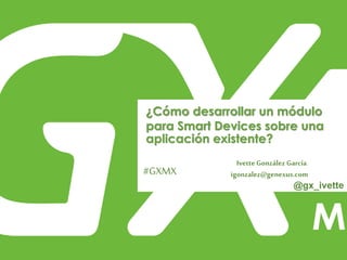 #GXMX
¿Cómo desarrollar un módulo
para Smart Devices sobre una
aplicación existente?
Ivette González García
igonzalez@genexus.com
@gx_ivette
 