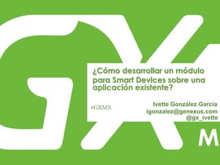 #GXMX
¿Cómo desarrollar un módulo
para Smart Devices sobre una
aplicación existente?
Ivette González García
igonzalez@genexus.com
@gx_ivette
 
