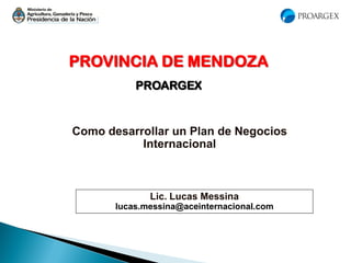 PROVINCIA DE MENDOZA
PROARGEX
Como desarrollar un Plan de Negocios
Internacional
Lic. Lucas Messina
lucas.messina@aceinternacional.com
 