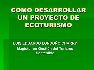 COMO DESARROLLAR UN PROYECTO DE ECOTURISMO LUIS EDUARDO LONDOÑO CHARRY Magíster en Gestión del Turismo Sostenible 