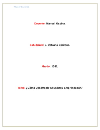 [Título del documento] 
Docente: Manuel Ospina. 
Estudiante: L. Dahiana Cardona. 
Grado: 10-D. 
Tema: ¿Cómo Desarrollar El Espíritu Emprendedor? 
 