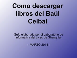 Como descargar
libros del Baúl
Ceibal
Guía elaborada por el Laboratorio de
Informática del Liceo de Shangrilá.
- MARZO 2014 -
 