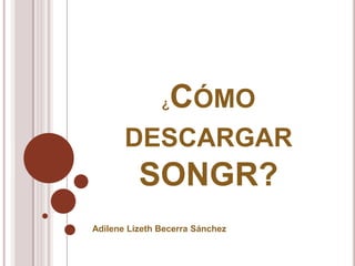 ¿CÓMO
DESCARGAR
SONGR?
Adilene Lizeth Becerra Sánchez
 