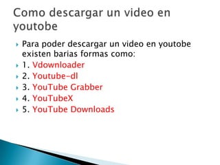    Para poder descargar un video en youtobe
    existen barias formas como:
   1. Vdownloader
   2. Youtube-dl
   3. YouTube Grabber
   4. YouTubeX
   5. YouTube Downloads
 
