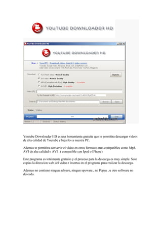 Youtube Downloader HD es una herramienta gratuita que te permitira descargar videos
de alta calidad de Youtube y bajarlos a nuestra PC.

Ademas te permitira convertir el video en otros formatos mas compatibles como Mp4,
AVI de alta calidad o AVI . ( compatible con Ipod o IPhone)

Este programa es totalmente gratuito y el proceso para la descarga es muy simple. Solo
copias la direccion web del video e insertas en el programa para realizar la descarga.

Ademas no contiene ningun adware, ningun spyware , no Popus , u otro software no
deseado.
 