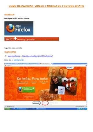 COMO DESCARGAR VIDEOS Y MUSICA DE YOUTUBE GRATIS


PRIMER PASO

Descarga e instala mozilla -firefox




Firefox           Descarga gratuitaWindows · 14.0.1 · Español (de España)


Seguir los pasos sencillos

SEGUNDO PASO

-IR www.mozilla.org o http://www.mozilla.org/es-ES/firefox/new/

Hacer clic en complementos
 
