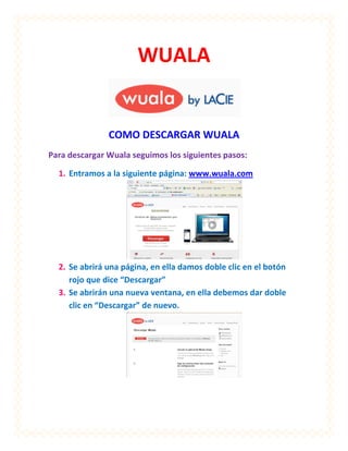 WUALA


               COMO DESCARGAR WUALA
Para descargar Wuala seguimos los siguientes pasos:

  1. Entramos a la siguiente página: www.wuala.com




  2. Se abrirá una página, en ella damos doble clic en el botón
     rojo que dice “Descargar”
  3. Se abrirán una nueva ventana, en ella debemos dar doble
     clic en “Descargar” de nuevo.
 