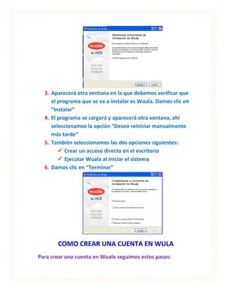 3. Aparecerá otra ventana en la que debemos verificar que
     el programa que se va a instalar es Wuala. Damos clic en
     “Instalar”
  4. El programa se cargará y aparecerá otra ventana, ahí
     seleccionamos la opción “Deseo reiniciar manualmente
     más tarde”
  5. También seleccionamos las dos opciones siguientes:
         Crear un acceso directo en el escritorio
         Ejecutar Wuala al iniciar el sistema
  6. Damos clic en “Terminar”




       COMO CREAR UNA CUENTA EN WULA
Para crear una cuenta en Wuala seguimos estos pasos:
 