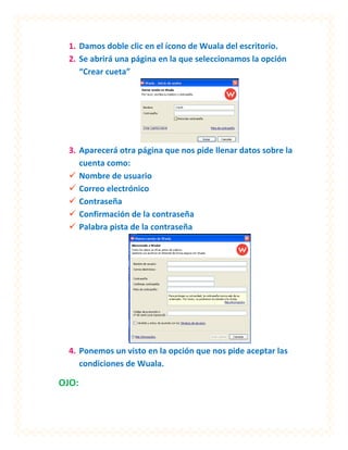 1. Damos doble clic en el ícono de Wuala del escritorio.
  2. Se abrirá una página en la que seleccionamos la opción
     “Crear cueta”




  3. Aparecerá otra página que nos pide llenar datos sobre la
     cuenta como:
   Nombre de usuario
   Correo electrónico
   Contraseña
   Confirmación de la contraseña
   Palabra pista de la contraseña




  4. Ponemos un visto en la opción que nos pide aceptar las
     condiciones de Wuala.

OJO:
 