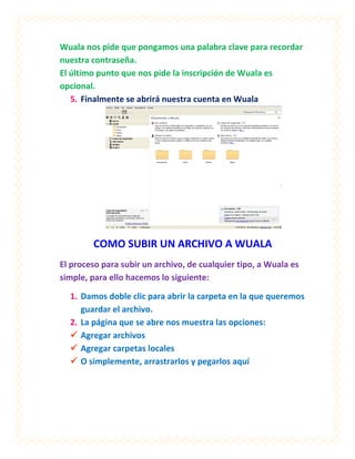 Wuala nos pide que pongamos una palabra clave para recordar
nuestra contraseña.
El último punto que nos pide la inscripción de Wuala es
opcional.
   5. Finalmente se abrirá nuestra cuenta en Wuala




        COMO SUBIR UN ARCHIVO A WUALA
El proceso para subir un archivo, de cualquier tipo, a Wuala es
simple, para ello hacemos lo siguiente:

  1. Damos doble clic para abrir la carpeta en la que queremos
     guardar el archivo.
  2. La página que se abre nos muestra las opciones:
   Agregar archivos
   Agregar carpetas locales
   O simplemente, arrastrarlos y pegarlos aquí
 