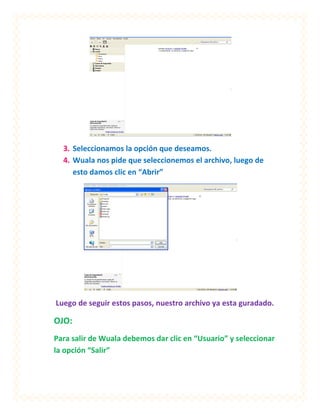 3. Seleccionamos la opción que deseamos.
  4. Wuala nos pide que seleccionemos el archivo, luego de
     esto damos clic en “Abrir”




Luego de seguir estos pasos, nuestro archivo ya esta guradado.

OJO:
Para salir de Wuala debemos dar clic en “Usuario” y seleccionar
la opción “Salir”
 