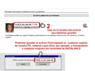 2 es el nombre del archivo
                            Éste
                                que debemos guardar.



Podemos guardar el archivo Foxit zipeado en cualquier carpeta
de nuestra PC, netbook o pen drive, por ejemplo, y transportarlo
      a cualquier máquina sin necesidad de INSTALARLO
 