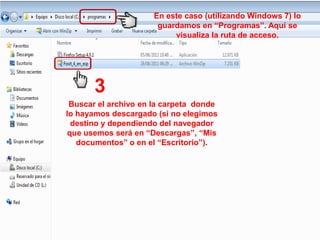 En este caso (utilizando Windows 7) lo
                       guardamos en “Programas”. Aquí se
                           visualiza la ruta de acceso.




       3
 Buscar el archivo en la carpeta donde
lo hayamos descargado (si no elegimos
  destino y dependiendo del navegador
 que usemos será en “Descargas”, “Mis
   documentos” o en el “Escritorio”).
 