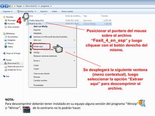 4
                                                       Posicionar el puntero del mouse
                                                                sobre el archivo
                                                          “Foxit_4_en_esp” y luego
                                                       cliquear con el botón derecho del
                                                                    mismo.




                                                     Se desplegará la siguiente ventana
                                                          (menú contextual), luego
                                                       seleccionar la opción “Extraer
                                                         aquí” para descomprimir el
                                                                  archivo.

NOTA:
Para descomprimir deberán tener instalado en su equipo alguna versión del programa “Winzip”
o “Winrar”,       de lo contrario no lo podrán hacer.
 