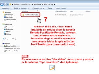 7
          Al hacer doble clic, con el botón
       izquierdo del mouse sobre la carpeta
      llamada FoxitReaderPortable, veremos
          que contiene varios elementos…
      Entre ellos elegir el archivo ejecutable
        (nos permite iniciar la aplicación del
       Foxit Reader para comenzarlo a usar)



NOTA:
Reconocemos al archivo “ejecutable” por su icono, y porque
en la columna “Tipo de archivo” dice Aplicación.
 