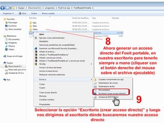 8 generar un acceso
                                   Ahora
                                 directo del Foxit portable, en
                                nuestro escritorio para tenerlo
                                siempre a mano (cliquear con
                                 el botón derecho del mouse
                                 sobre el archivo ejecutable)




                                                    9
Seleccionar la opción “Escritorio (crear acceso directo)” y luego
 nos dirigimos al escritorio dónde buscaremos nuestro acceso
                              directo
 