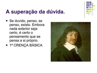 A superação da dúvida. Se duvido, penso, se penso, existo. Embora nada exterior seja certo, é certo o pensamento que se pensa a si próprio. 1ª CRENÇA BÁSICA 