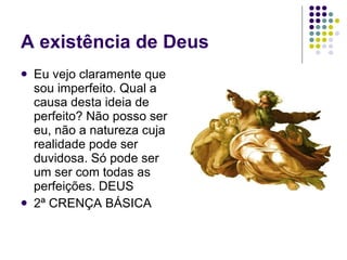 A existência de Deus Eu vejo claramente que sou imperfeito. Qual a causa desta ideia de perfeito? Não posso ser eu, não a natureza cuja realidade pode ser duvidosa. Só pode ser um ser com todas as perfeições. DEUS 2ª CRENÇA BÁSICA 