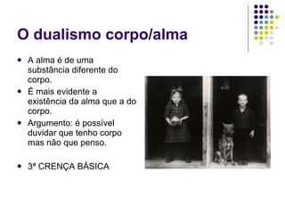 O dualismo corpo/alma A alma é de uma substância diferente do corpo. É mais evidente a existência da alma que a do corpo. Argumento: é possível duvidar que tenho corpo mas não que penso. 3ª CRENÇA BÁSICA 