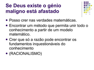 Se Deus existe o génio maligno está afastado Posso crer nas verdades matemáticas. Encontrar um método que permita unir todo o conhecimento a partir de um modelo matemático. Crer que só a razão pode encontrar os fundamentos inquestionáveis do conhecimento (RACIONALISMO) 