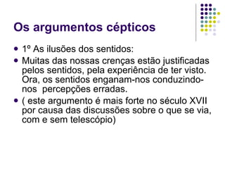Os argumentos cépticos 1º As ilusões dos sentidos:  Muitas das nossas crenças estão justificadas pelos sentidos, pela experiência de ter visto. Ora, os sentidos enganam-nos conduzindo-nos  percepções erradas. ( este argumento é mais forte no século XVII por causa das discussões sobre o que se via, com e sem telescópio) 