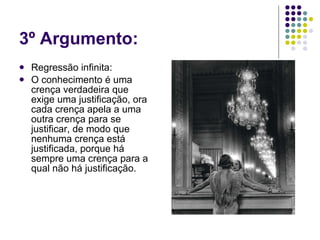 3º Argumento: Regressão infinita: O conhecimento é uma crença verdadeira que exige uma justificação, ora cada crença apela a uma outra crença para se justificar, de modo que nenhuma crença está justificada, porque há sempre uma crença para a qual não há justificação. 