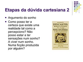 Etapas da dúvida cartesiana 2 Argumento do sonho Como posso ter a certeza que existe uma realidade tal como a percepciono? Não posso estar a ter sensações num sonho? A viver num sonho. Numa ficção produzida por alguém? 