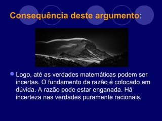 Consequência deste argumento:
Logo, até as verdades matemáticas podem ser
incertas. O fundamento da razão é colocado em
dúvida. A razão pode estar enganada. Há
incerteza nas verdades puramente racionais.
 