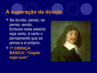 A superação da dúvida.
Se duvido, penso, se
penso, existo.
Embora nada exterior
seja certo, é certo o
pensamento que se
pensa a si próprio.
1ª CRENÇA
BÁSICA: “Cogito
ergo sum”
 