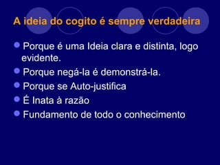 A ideia do cogito é sempre verdadeira
Porque é uma Ideia clara e distinta, logo
evidente.
Porque negá-la é demonstrá-la.
Porque se Auto-justifica
É Inata à razão
Fundamento de todo o conhecimento
 
