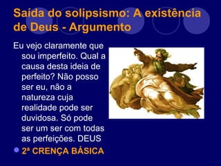 Saída do solipsismo: A existência
de Deus - Argumento
Eu vejo claramente que
sou imperfeito. Qual a
causa desta ideia de
perfeito? Não posso
ser eu, não a
natureza cuja
realidade pode ser
duvidosa. Só pode
ser um ser com todas
as perfeições. DEUS
2ª CRENÇA BÁSICA
 