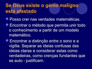 Se Deus existe o génio maligno
está afastado
Posso crer nas verdades matemáticas.
Encontrar o método que permita unir todo
o conhecimento a partir de um modelo
matemático.
Encontrar a distinção entre o sono e a
vigília. Separar as ideias confusas das
ideias claras e considerar estas como
verdadeiras, como crenças fundantes que
se auto - justificam.
 