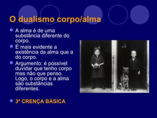 O dualismo corpo/alma
A alma é de uma
substância diferente do
corpo.
É mais evidente a
existência da alma que a
do corpo.
Argumento: é possível
duvidar que tenho corpo
mas não que penso.
Logo, o corpo e a alma
são substâncias
diferentes.
3ª CRENÇA BÁSICA
 