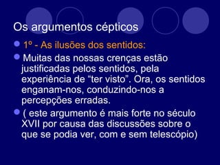 Os argumentos cépticos
1º - As ilusões dos sentidos:
Muitas das nossas crenças estão
justificadas pelos sentidos, pela
experiência de “ter visto”. Ora, os sentidos
enganam-nos, conduzindo-nos a
percepções erradas.
( este argumento é mais forte no século
XVII por causa das discussões sobre o
que se podia ver, com e sem telescópio)
 