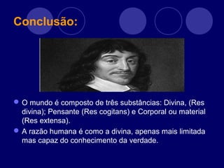 Conclusão:
O mundo é composto de três substâncias: Divina, (Res
divina); Pensante (Res cogitans) e Corporal ou material
(Res extensa).
A razão humana é como a divina, apenas mais limitada
mas capaz do conhecimento da verdade.
 